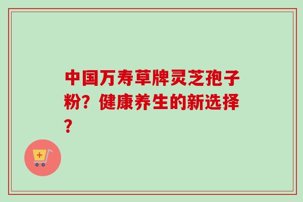 中国万寿草牌灵芝孢子粉？健康养生的新选择？