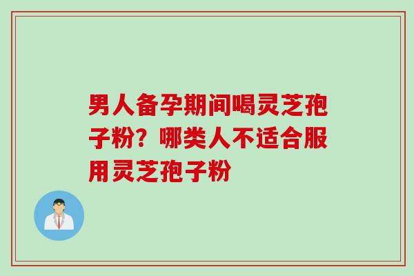 男人备孕期间喝灵芝孢子粉？哪类人不适合服用灵芝孢子粉