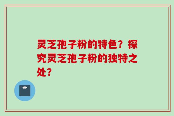 灵芝孢子粉的特色？探究灵芝孢子粉的独特之处？