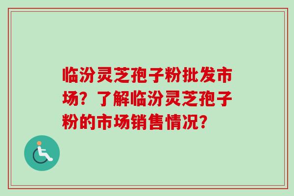 临汾灵芝孢子粉批发市场?了解临汾灵芝孢子粉的市场销售情况?