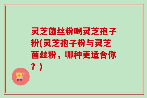 灵芝菌丝粉喝灵芝孢子粉(灵芝孢子粉与灵芝菌丝粉,哪种更适合你?)
