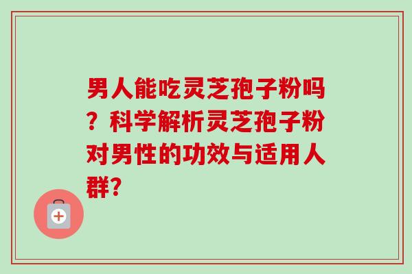 男人能吃灵芝孢子粉吗？科学解析灵芝孢子粉对男性的功效与适用人群？