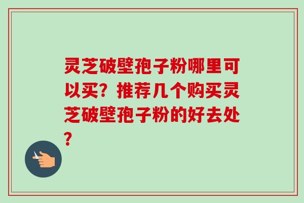 灵芝破壁孢子粉哪里可以买？推荐几个购买灵芝破壁孢子粉的好去处？