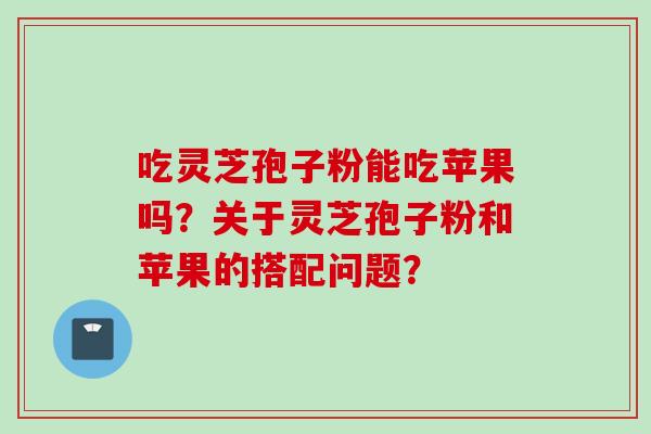 吃灵芝孢子粉能吃苹果吗?关于灵芝孢子粉和苹果的搭配问题? 吃灵芝孢子粉能吃苹果吗?关于灵芝孢子粉和苹果的搭配问题?
