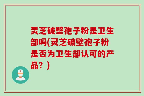 灵芝破壁孢子粉是卫生部吗(灵芝破壁孢子粉是否为卫生部认可的产品?)