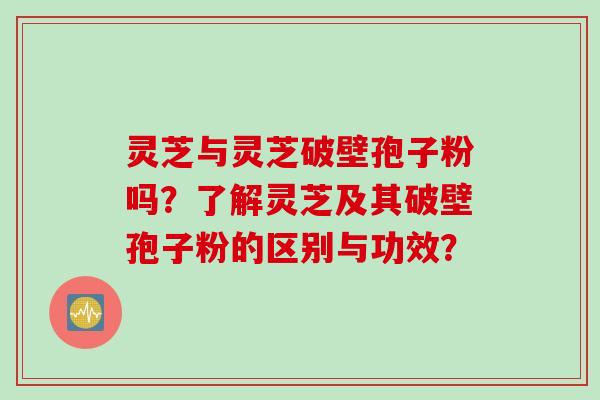 灵芝与灵芝破壁孢子粉吗？了解灵芝及其破壁孢子粉的区别与功效？