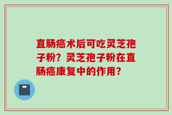 直肠癌术后可吃灵芝孢子粉？灵芝孢子粉在直肠癌康复中的作用？