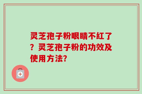 灵芝孢子粉眼睛不红了?灵芝孢子粉的功效及使用方法? 灵芝孢子粉眼睛不红了?灵芝孢子粉的功效及使用方法?