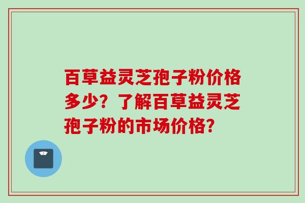 百草益灵芝孢子粉价格多少？了解百草益灵芝孢子粉的市场价格？