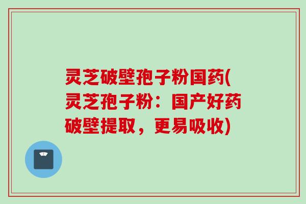 灵芝破壁孢子粉国药(灵芝孢子粉：国产好药破壁提取，更易吸收)