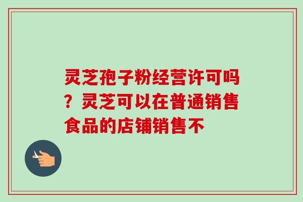 灵芝孢子粉经营许可吗?灵芝可以在普通销售食品的店铺销售不 灵芝孢子粉经营许可吗?灵芝可以在普通销售食品的店铺销售不