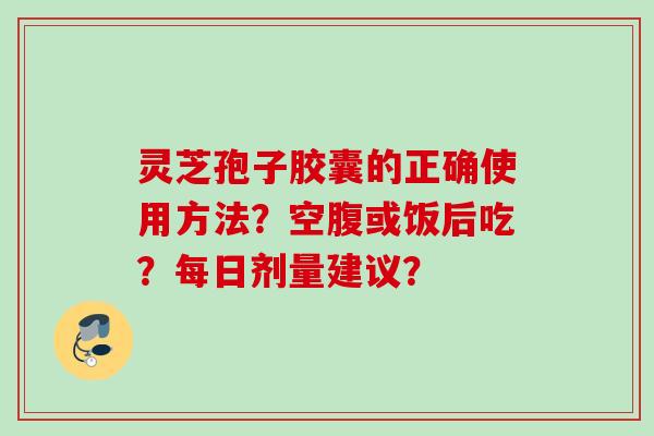 灵芝孢子胶囊的正确使用方法?空腹或饭后吃?每日剂量建议?