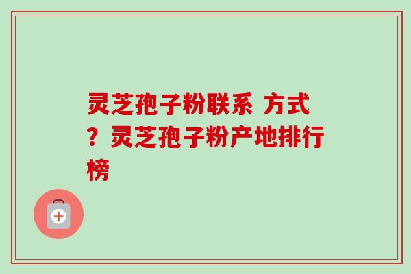 灵芝孢子粉联系 方式?灵芝孢子粉产地排行榜