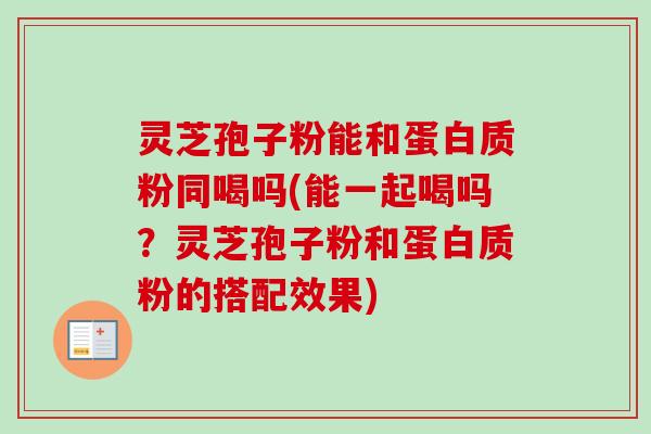灵芝孢子粉能和蛋白质粉同喝吗(能一起喝吗?灵芝孢子粉和蛋白质粉的搭配效果)