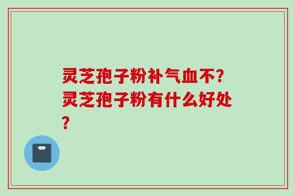 灵芝孢子粉补气血不？灵芝孢子粉有什么好处？