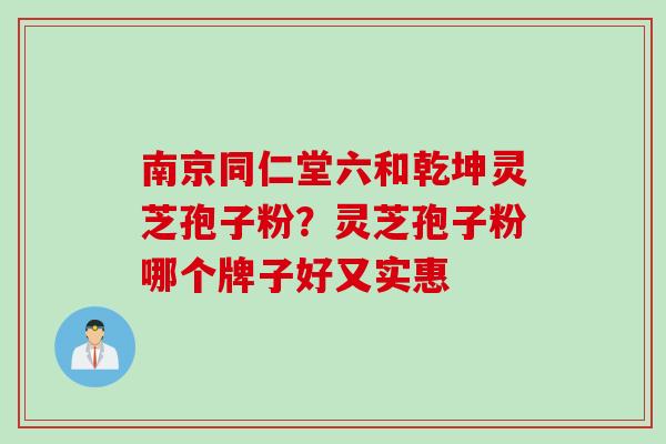 南京同仁堂六和乾坤灵芝孢子粉？灵芝孢子粉哪个牌子好又实惠