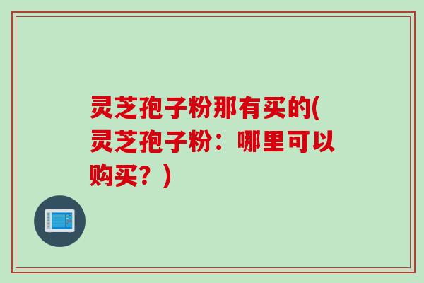 灵芝孢子粉那有买的(灵芝孢子粉：哪里可以购买？)
