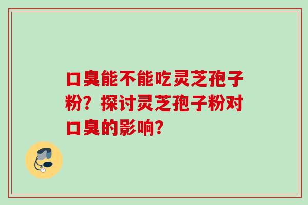 口臭能不能吃灵芝孢子粉？探讨灵芝孢子粉对口臭的影响？