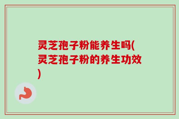 灵芝孢子粉能养生吗(灵芝孢子粉的养生功效)
