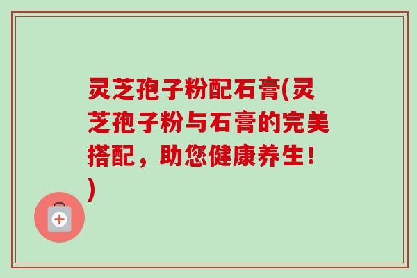 灵芝孢子粉配石膏(灵芝孢子粉与石膏的完美搭配,助您健康养生!)