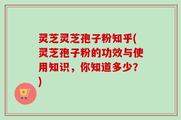 灵芝灵芝孢子粉知乎(灵芝孢子粉的功效与使用知识,你知道多少?)