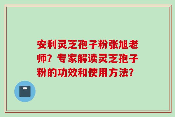 安利灵芝孢子粉张旭老师?专家解读灵芝孢子粉的功效和使用方法?