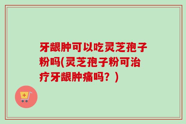 牙龈肿可以吃灵芝孢子粉吗(灵芝孢子粉可牙龈肿痛吗?) 牙龈肿可以吃灵芝孢子粉吗(灵芝孢子粉可牙龈肿痛吗?)
