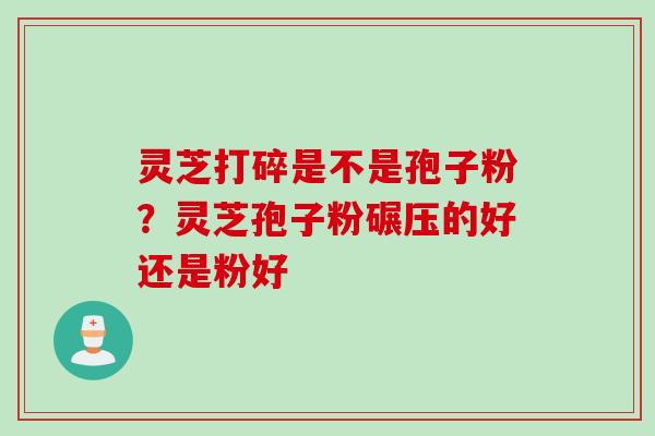 灵芝打碎是不是孢子粉？灵芝孢子粉碾压的好还是粉好