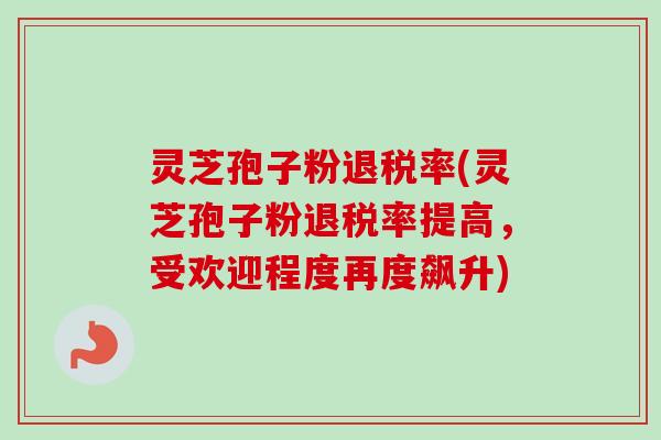 灵芝孢子粉退税率(灵芝孢子粉退税率提高，受欢迎程度再度飙升)