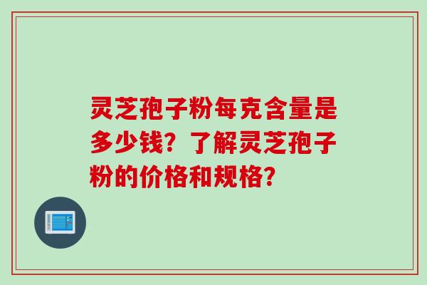 灵芝孢子粉每克含量是多少钱?了解灵芝孢子粉的价格和规格? 灵芝孢子粉每克含量是多少钱?了解灵芝孢子粉的价格和规格?