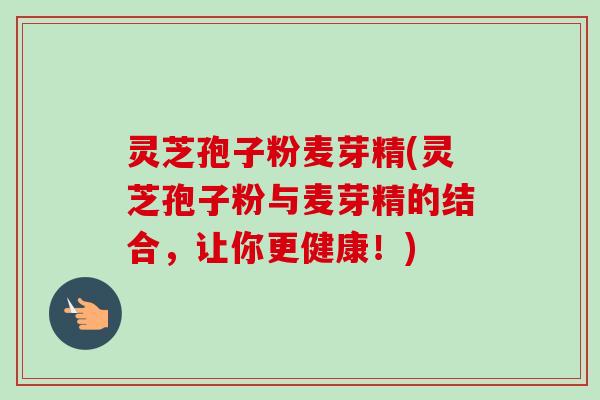 灵芝孢子粉麦芽精(灵芝孢子粉与麦芽精的结合，让你更健康！)