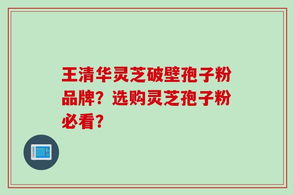 王清华灵芝破壁孢子粉品牌?选购灵芝孢子粉必看?