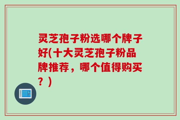 灵芝孢子粉选哪个牌子好(十大灵芝孢子粉品牌推荐,哪个值得购买?) 灵芝孢子粉选哪个牌子好(十大灵芝孢子粉品牌推荐,哪个值得购买?)