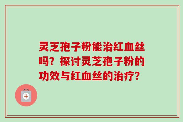 灵芝孢子粉能治红血丝吗?探讨灵芝孢子粉的功效与红血丝的治疗?