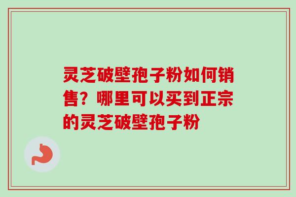 灵芝破壁孢子粉如何销售?哪里可以买到正宗的灵芝破壁孢子粉