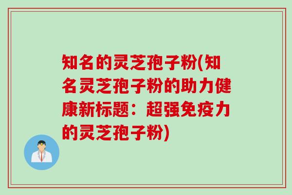 知名的灵芝孢子粉(知名灵芝孢子粉的助力健康新标题：超强免疫力的灵芝孢子粉)