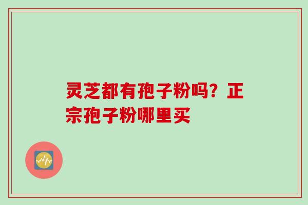 灵芝都有孢子粉吗?正宗孢子粉哪里买 灵芝都有孢子粉吗?正宗孢子粉哪里买