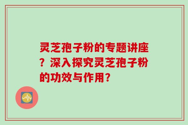 灵芝孢子粉的专题讲座？深入探究灵芝孢子粉的功效与作用？