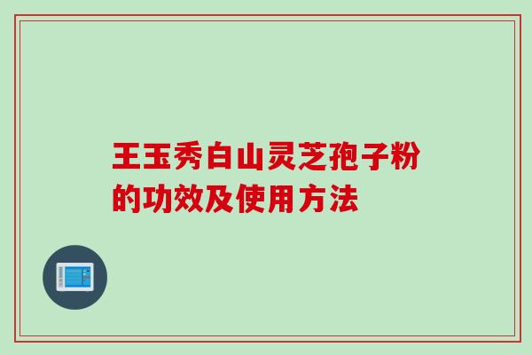 王玉秀白山灵芝孢子粉的功效及使用方法