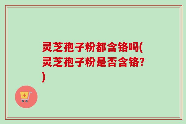 灵芝孢子粉都含铬吗(灵芝孢子粉是否含铬？)
