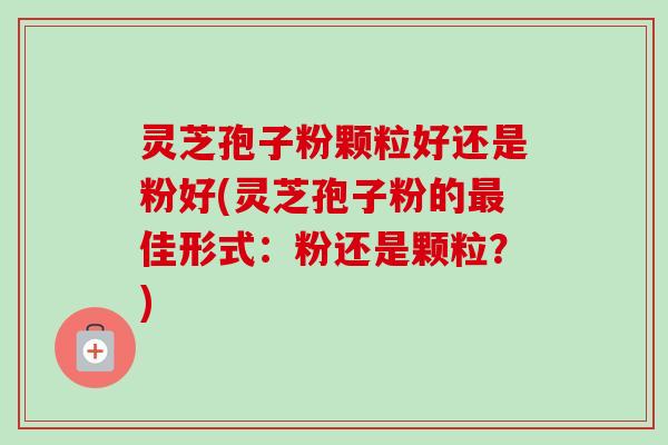 灵芝孢子粉颗粒好还是粉好(灵芝孢子粉的最佳形式:粉还是颗粒?)