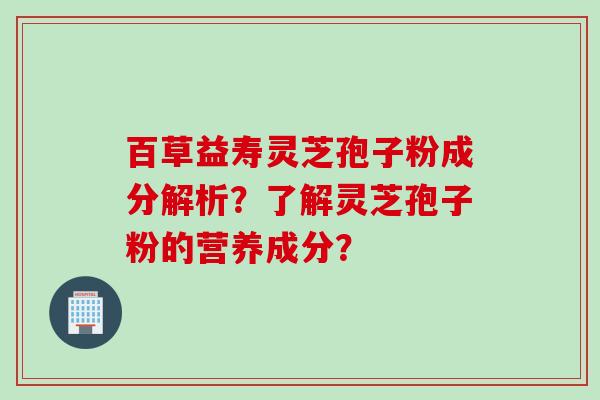 百草益寿灵芝孢子粉成分解析？了解灵芝孢子粉的营养成分？