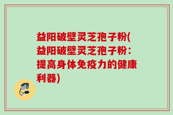 益阳破壁灵芝孢子粉(益阳破壁灵芝孢子粉：提高身体免疫力的健康利器)