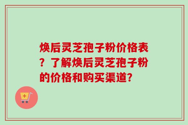 焕后灵芝孢子粉价格表？了解焕后灵芝孢子粉的价格和购买渠道？
