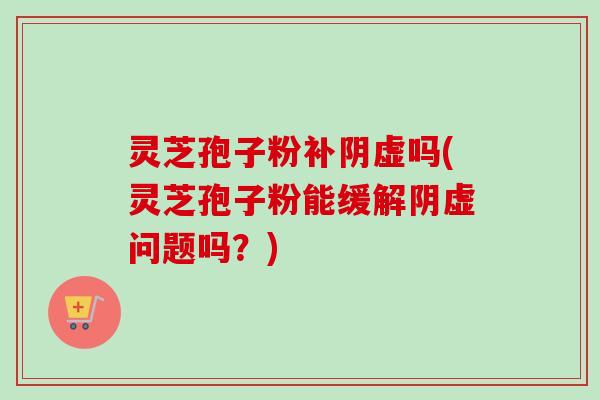 灵芝孢子粉补阴虚吗(灵芝孢子粉能缓解阴虚问题吗？)