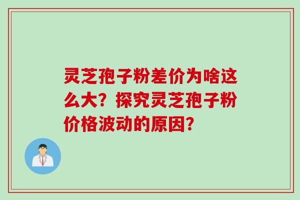 灵芝孢子粉差价为啥这么大？探究灵芝孢子粉价格波动的原因？