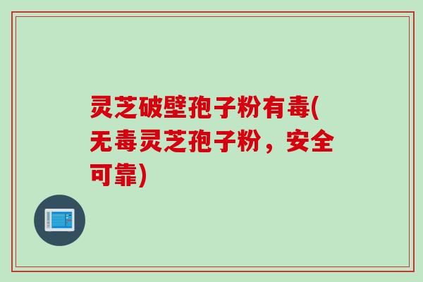 灵芝破壁孢子粉有毒(无毒灵芝孢子粉,安全可靠)