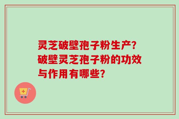灵芝破壁孢子粉生产?破壁灵芝孢子粉的功效与作用有哪些?