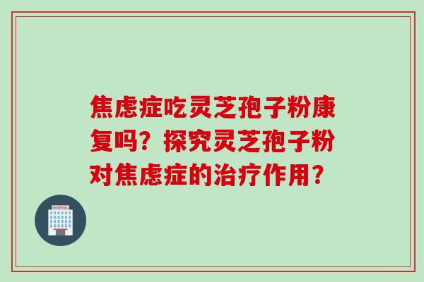 焦虑症吃灵芝孢子粉康复吗？探究灵芝孢子粉对焦虑症的治疗作用？