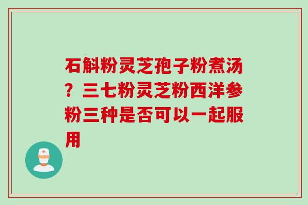 石斛粉灵芝孢子粉煮汤？三七粉灵芝粉西洋参粉三种是否可以一起服用